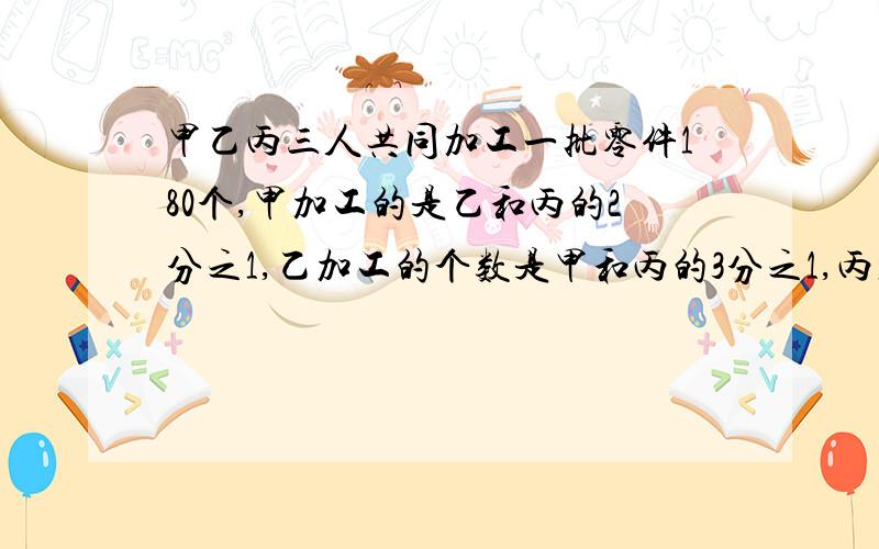 甲乙丙三人共同加工一批零件180个,甲加工的是乙和丙的2分之1,乙加工的个数是甲和丙的3分之1,丙加工零件多少个?