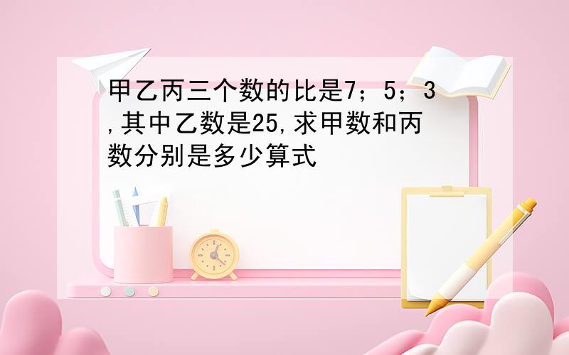 甲乙丙三个数的比是7；5；3,其中乙数是25,求甲数和丙数分别是多少算式