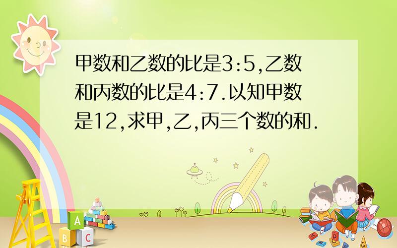 甲数和乙数的比是3:5,乙数和丙数的比是4:7.以知甲数是12,求甲,乙,丙三个数的和.