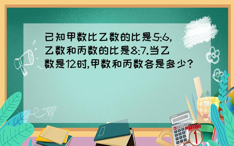 已知甲数比乙数的比是5:6,乙数和丙数的比是8:7.当乙数是12时,甲数和丙数各是多少?