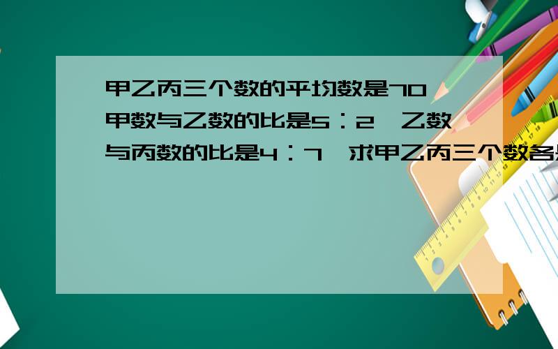 甲乙丙三个数的平均数是70,甲数与乙数的比是5：2,乙数与丙数的比是4：7,求甲乙丙三个数各是多少.