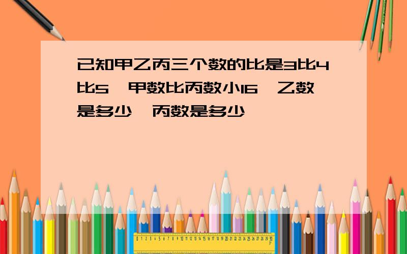 已知甲乙丙三个数的比是3比4比5,甲数比丙数小16,乙数是多少,丙数是多少