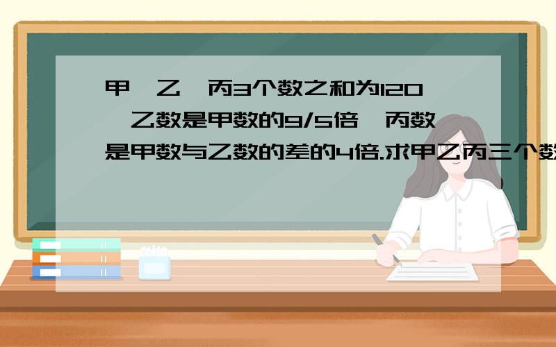 甲、乙、丙3个数之和为120,乙数是甲数的9/5倍,丙数是甲数与乙数的差的4倍.求甲乙丙三个数.