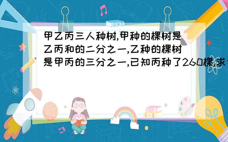 甲乙丙三人种树,甲种的棵树是乙丙和的二分之一,乙种的棵树是甲丙的三分之一,已知丙种了260棵,求甲乙各种了多少棵?要有算式、过程、答案.