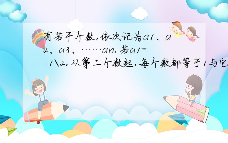 有若干个数,依次记为a1、a2、a3、……an,若a1=-1\2,从第二个数起,每个数都等于1与它前面的那个数的.有若干个数,第一个数记为a1,第二个数为a2,…,第n个数记为an,若a1=1/2,从第二个数起,每个数都