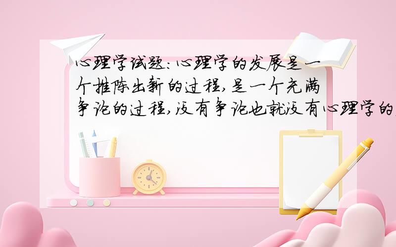 心理学试题：心理学的发展是一个推陈出新的过程,是一个充满争论的过程,没有争论也就没有心理学的发展,所以我们要提倡质疑和争论.与其它许多学科一样,每一心理学观点都可能被推翻,但