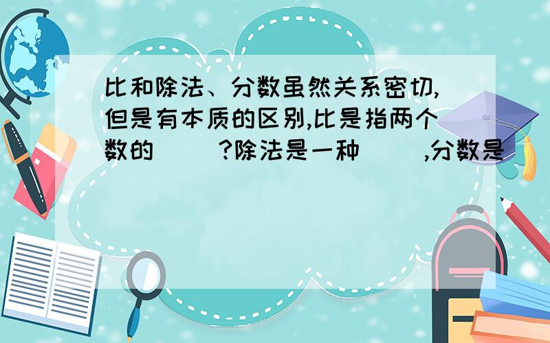 比和除法、分数虽然关系密切,但是有本质的区别,比是指两个数的（ ）?除法是一种（ ）,分数是（ ）.急用!是一道小学6年级的填空题,大家帮帮我拉!谢谢各位高手了~