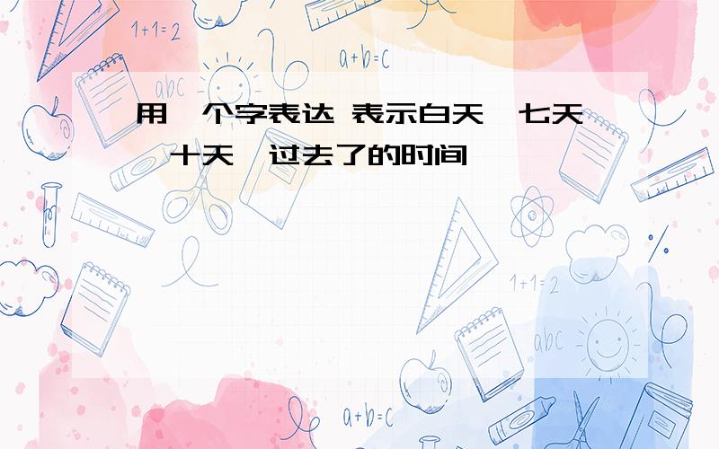 用一个字表达 表示白天、七天、十天、过去了的时间