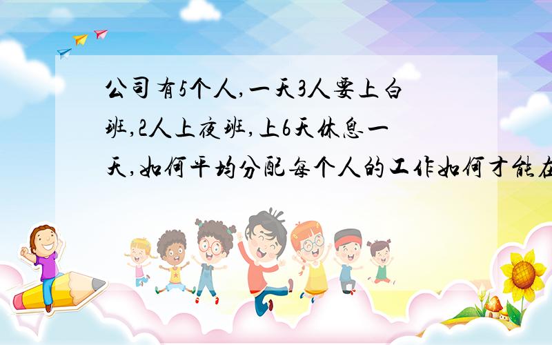 公司有5个人,一天3人要上白班,2人上夜班,上6天休息一天,如何平均分配每个人的工作如何才能在最少人员增加的情况下达到平衡╭(╯^╰)╮大家摆脱了~