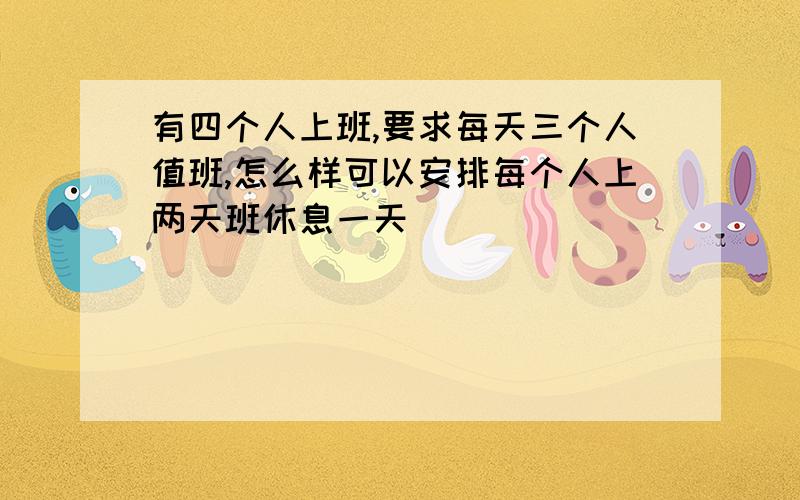 有四个人上班,要求每天三个人值班,怎么样可以安排每个人上两天班休息一天