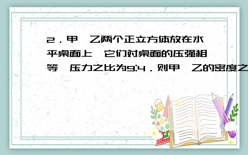 2．甲、乙两个正立方体放在水平桌面上,它们对桌面的压强相等,压力之比为9:4．则甲、乙的密度之比为A．2:3       B．3:2         C．1:1        D．4:9    告诉我为什么..