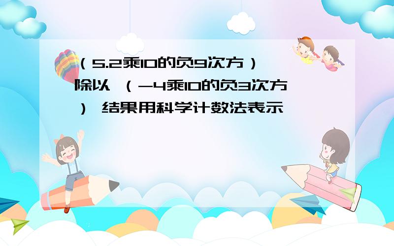 （5.2乘10的负9次方） 除以 （-4乘10的负3次方） 结果用科学计数法表示