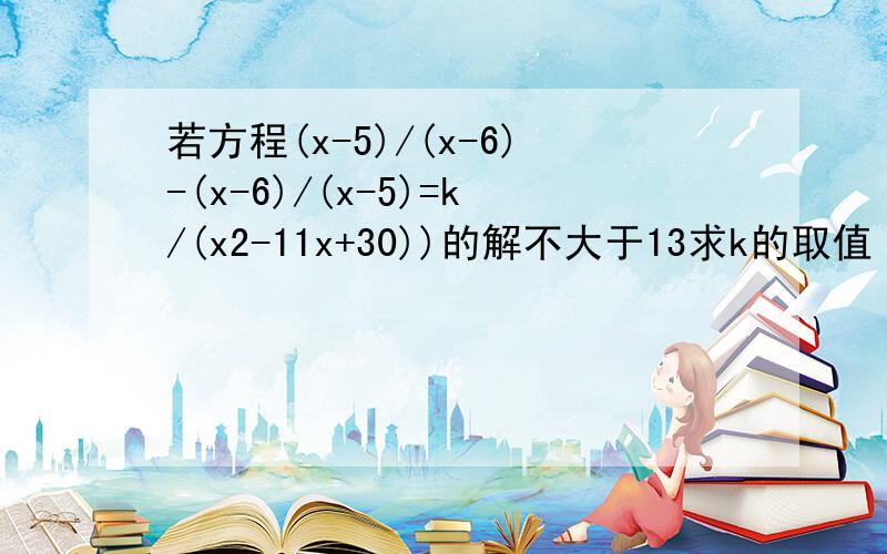 若方程(x-5)/(x-6)-(x-6)/(x-5)=k/(x2-11x+30))的解不大于13求k的取值