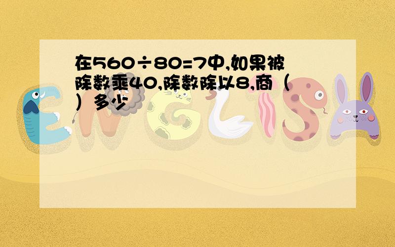 在560÷80=7中,如果被除数乘40,除数除以8,商（）多少