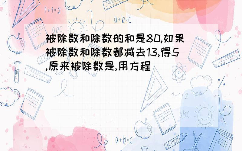 被除数和除数的和是80,如果被除数和除数都减去13,得5,原来被除数是,用方程