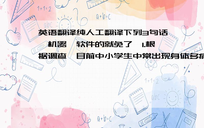 英语翻译纯人工翻译下列3句话,机器、软件的就免了,1.根据调查,目前中小学生中常出现身体多病、近视、晕倒等现象2、随着社会的发展,中小学生面临的压力越来越大,每天上课节数多、时间