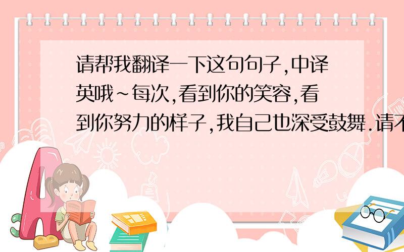 请帮我翻译一下这句句子,中译英哦~每次,看到你的笑容,看到你努力的样子,我自己也深受鼓舞.请不要直接用英译的软件翻译，那样我也会额...那句子感觉不通顺的