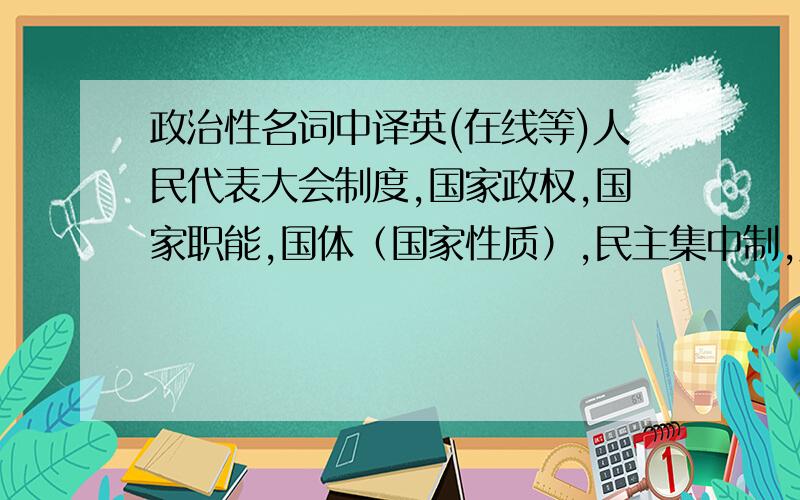 政治性名词中译英(在线等)人民代表大会制度,国家政权,国家职能,国体（国家性质）,民主集中制,人民民主专政,三权分立,思想政治素质,四项基本原则,政体,中华人民共和国武装力量,总统制,