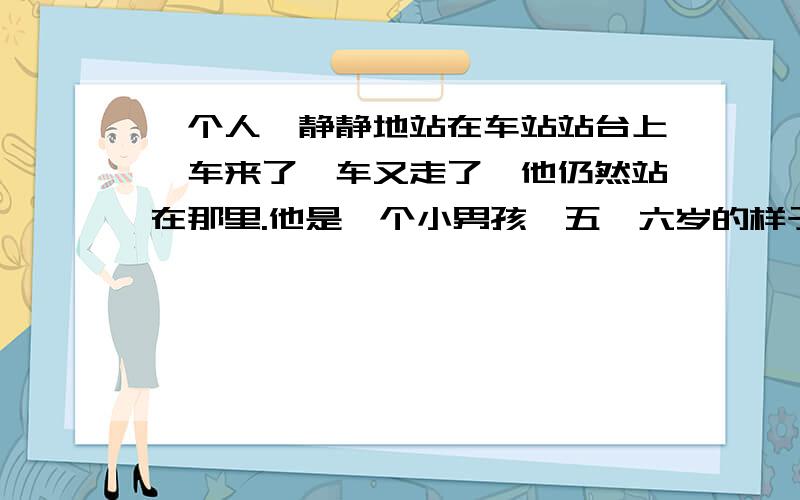 一个人,静静地站在车站站台上,车来了,车又走了,他仍然站在那里.他是一个小男孩,五、六岁的样子,刚刚出院.左手上,还缠着绷带,很显然是受了伤.他已经在站台上站了一个多小时了,但他依然