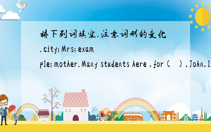 将下列词填空.注意词形的变化.city;Mrs;example;mother.Many students here ,for( ),John,like hacing Chinese classesMy[ ]favorite color is white.汉译英.他喜欢和他的小狗一起玩．He likes to[ ] [ ]his littledog.