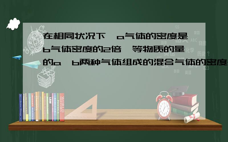 在相同状况下,a气体的密度是b气体密度的2倍,等物质的量的a,b两种气体组成的混合气体的密度是b气体密度几倍