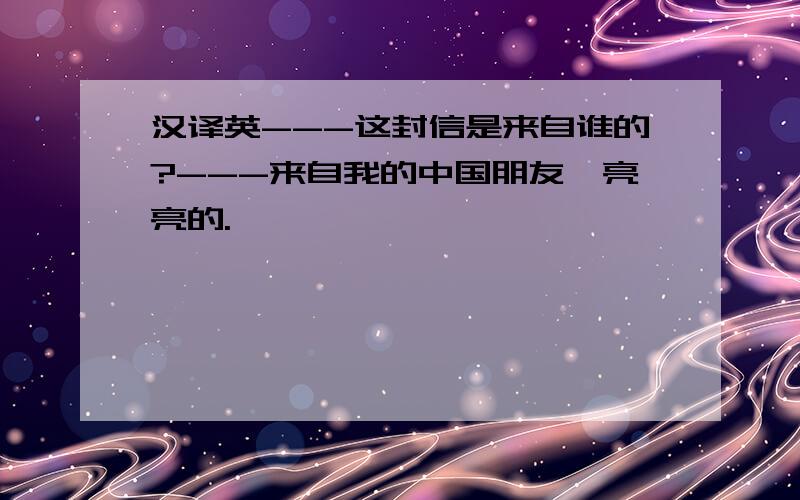 汉译英---这封信是来自谁的?---来自我的中国朋友,亮亮的.