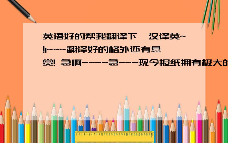 英语好的帮我翻译下,汉译英~!1~~~翻译好的格外还有悬赏! 急啊~~~~急~~~现今报纸拥有极大的价值,人人都应该看它  它每天提供我们各种类类的消息,它告诉我们世界政治局势.如果我们养成看报