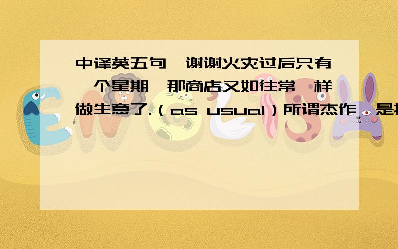 中译英五句,谢谢火灾过后只有一个星期,那商店又如往常一样做生意了.（as usual）所谓杰作,是指艺术家最伟大的作品.（by 短语）请您明天来申请签证吧,别忘了带上您的身份证.（bring along）