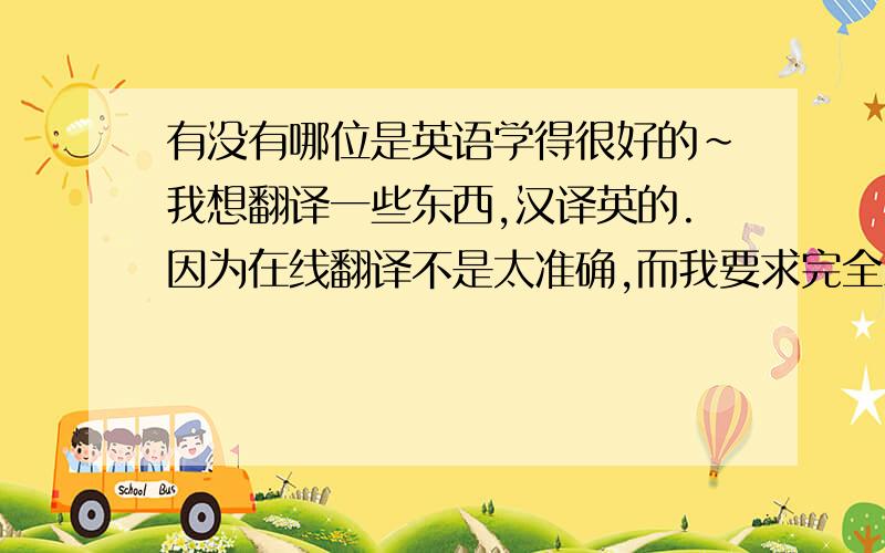 有没有哪位是英语学得很好的~我想翻译一些东西,汉译英的.因为在线翻译不是太准确,而我要求完全准确才提问的.