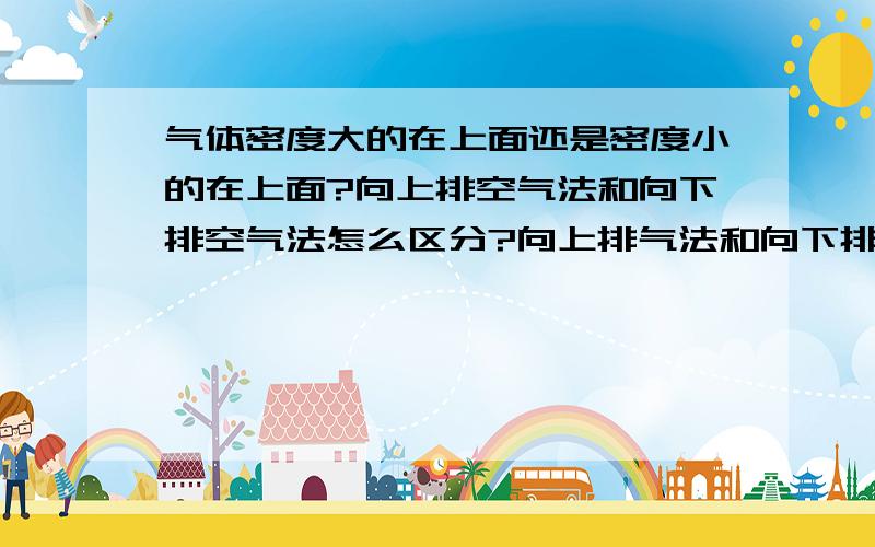 气体密度大的在上面还是密度小的在上面?向上排空气法和向下排空气法怎么区分?向上排气法和向下排空气法需要有图例,向上排空气法，集气瓶口朝上还是朝下啊？有点不记得了？