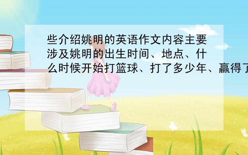 些介绍姚明的英语作文内容主要涉及姚明的出生时间、地点、什么时候开始打篮球、打了多少年、赢得了多少奖项 （大概50至60个单词左右）初二水平.写完之后你们可以附加自己想要多少分,