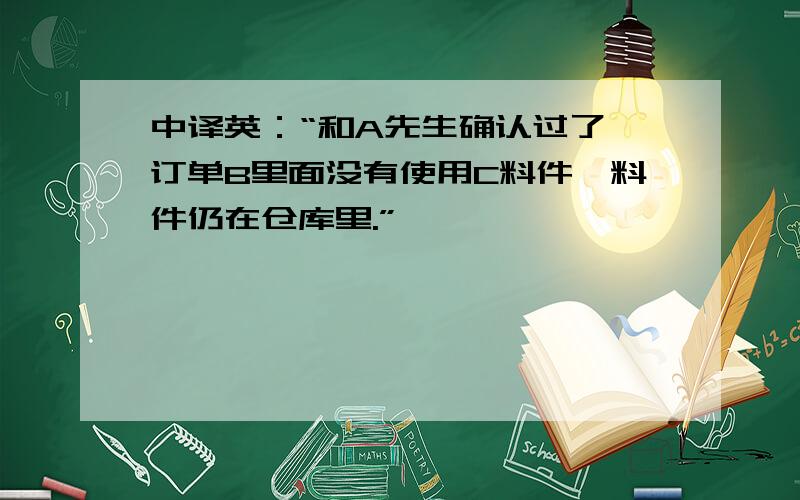 中译英：“和A先生确认过了,订单B里面没有使用C料件,料件仍在仓库里.”