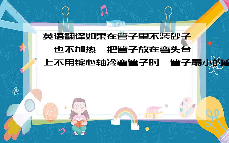 英语翻译如果在管子里不装砂子、也不加热,把管子放在弯头台上不用锭心轴冷弯管子时,管子最小的弯曲半径不应小于它直径的4倍.PS：“锭心轴冷弯管子”这里不明白