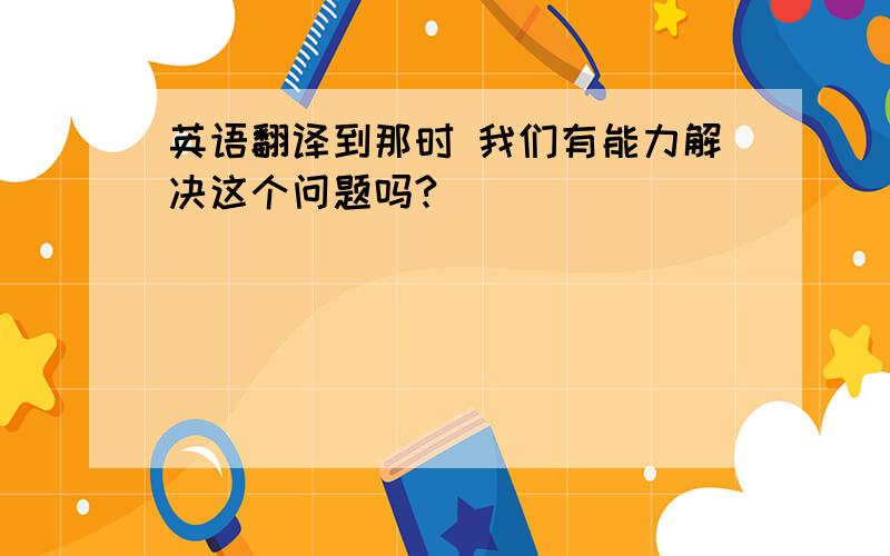 英语翻译到那时 我们有能力解决这个问题吗?