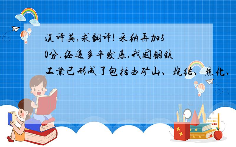 汉译英,求翻译! 采纳再加50分.经过多年发展,我国钢铁工业已形成了包括由矿山、烧结、焦化、炼铁、炼钢、轧钢以及地质勘探、工程设计、建筑施工、科学研究等部门构成的完整体系.随着