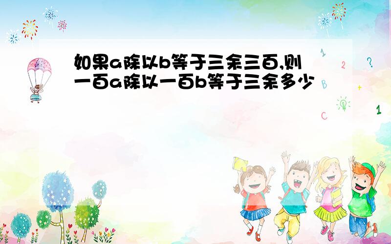 如果a除以b等于三余三百,则一百a除以一百b等于三余多少