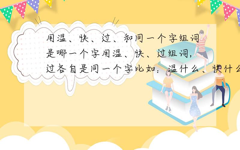 用温、快、过、和同一个字组词是哪一个字用温、快、过组词,过各自是同一个字比如：温什么、快什么、过什么?