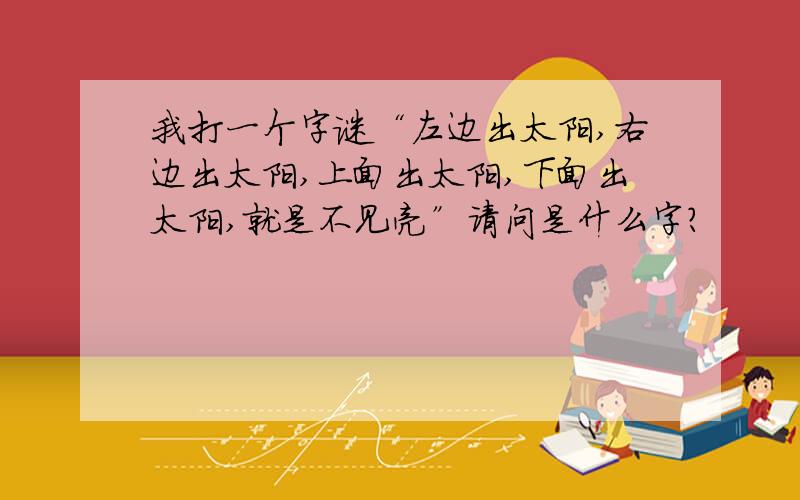 我打一个字谜“左边出太阳,右边出太阳,上面出太阳,下面出太阳,就是不见亮”请问是什么字?