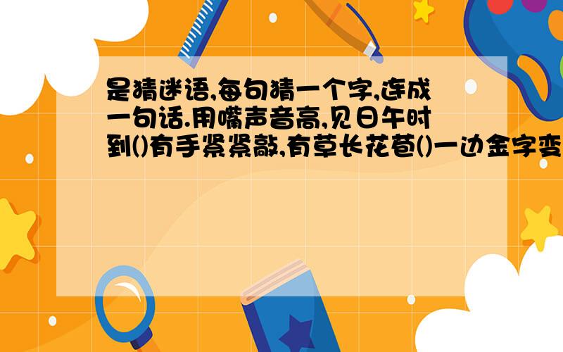 是猜迷语,每句猜一个字,连成一句话.用嘴声音高,见日午时到()有手紧紧敲,有草长花苞()一边金字变成全,一边山峰不见山()小框进大框,挤破一边到里厢()十一颗心合成一个字()小子戴了平顶帽,