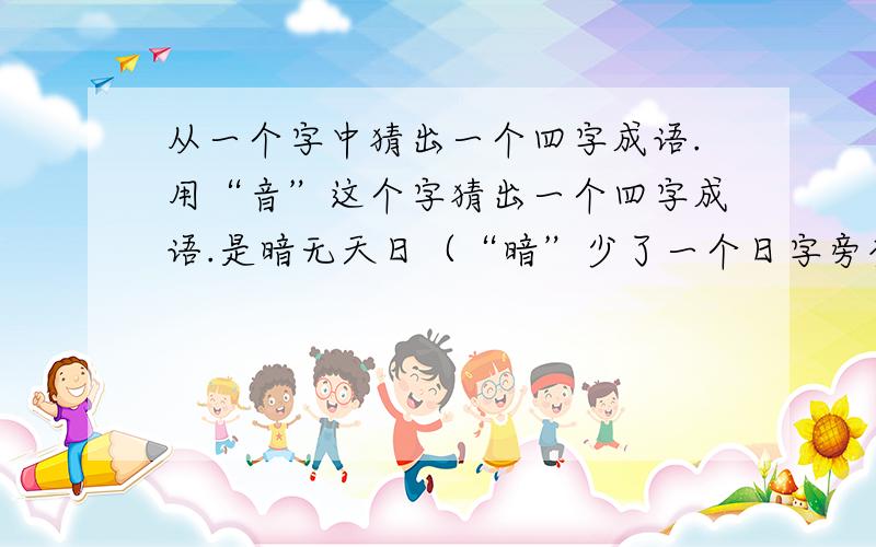 从一个字中猜出一个四字成语.用“音”这个字猜出一个四字成语.是暗无天日（“暗”少了一个日字旁变成“音“）吗?