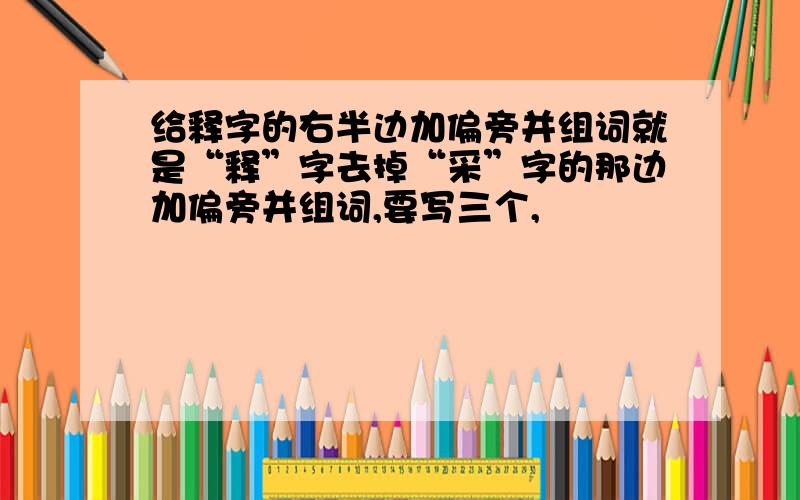 给释字的右半边加偏旁并组词就是“释”字去掉“采”字的那边加偏旁并组词,要写三个,