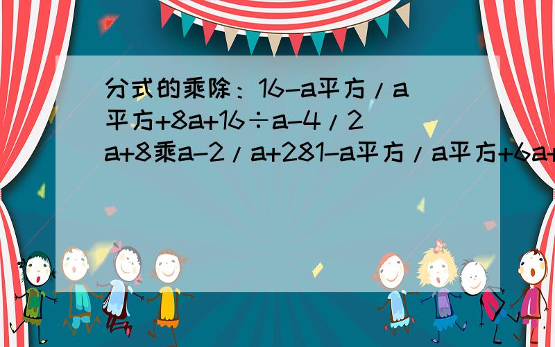 分式的乘除：16-a平方/a平方+8a+16÷a-4/2a+8乘a-2/a+281-a平方/a平方+6a+9÷a-9/2a+6乘a+3/a+9