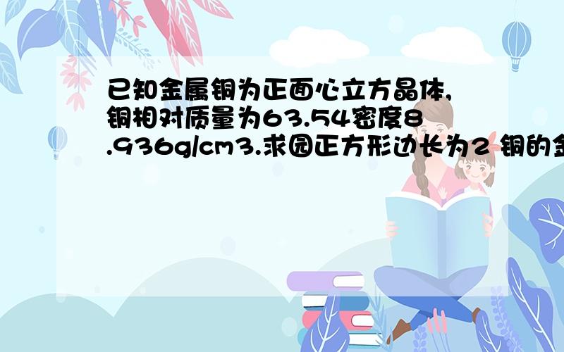 已知金属铜为正面心立方晶体,铜相对质量为63.54密度8.936g/cm3.求园正方形边长为2 铜的金属半径r