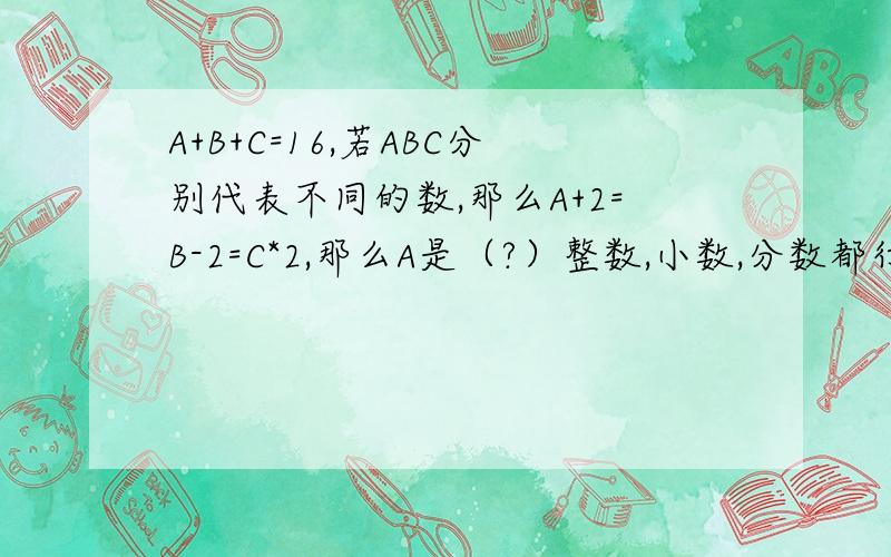 A+B+C=16,若ABC分别代表不同的数,那么A+2=B-2=C*2,那么A是（?）整数,小数,分数都行,