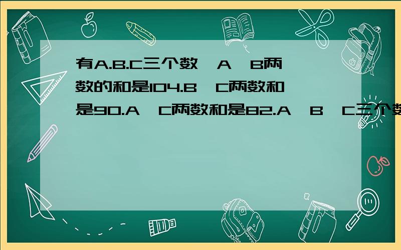 有A.B.C三个数,A,B两数的和是104.B,C两数和是90.A,C两数和是82.A,B,C三个数分别是多少?