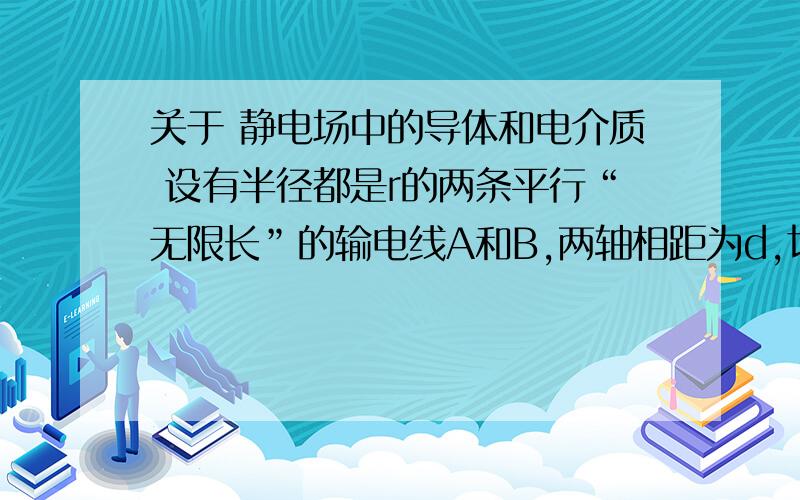 关于 静电场中的导体和电介质 设有半径都是r的两条平行“无限长”的输电线A和B,两轴相距为d,切满足d>>r,求两输电线单位长度的电容.