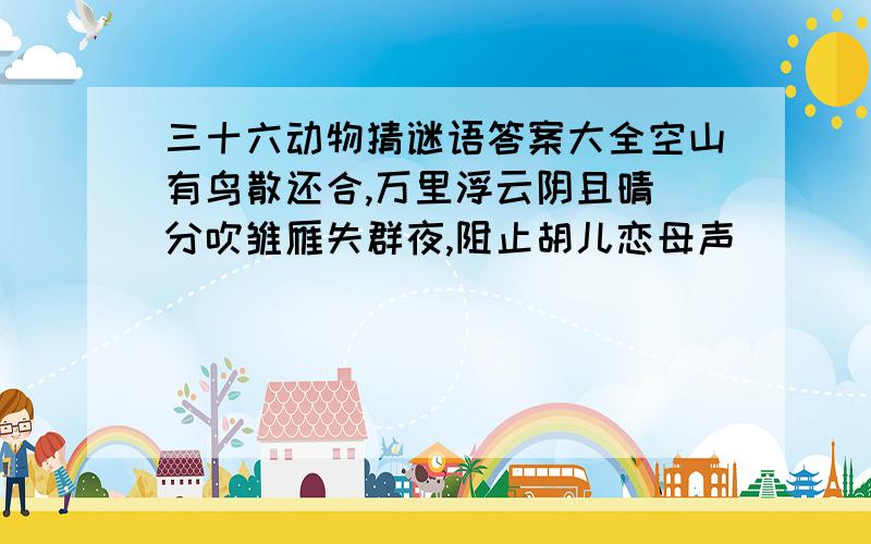 三十六动物猜谜语答案大全空山有鸟散还合,万里浮云阴且晴．分吹雏雁失群夜,阻止胡儿恋母声．