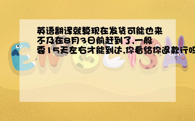 英语翻译就算现在发货可能也来不及在8月3日前赶到了,一般要15天左右才能到达,你看给你退款行吗,希望你谅解