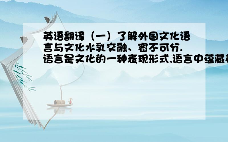 英语翻译（一）了解外国文化语言与文化水乳交融、密不可分.语言是文化的一种表现形式,语言中蕴藏着一个民族丰富的文 化价值和其独特的文化意义.所以,要想学好一种语言,就必须同时学