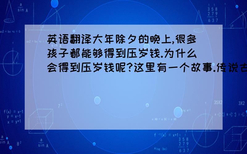 英语翻译大年除夕的晚上,很多孩子都能够得到压岁钱.为什么会得到压岁钱呢?这里有一个故事.传说古代有一个叫“祟”的小妖,黑身白手,他每年除夕夜里出来,专门摸熟睡的小孩子的脑门.小